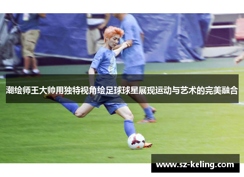 潮绘师王大帅用独特视角绘足球球星展现运动与艺术的完美融合