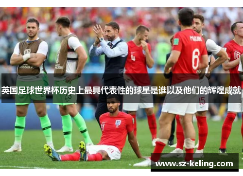 英国足球世界杯历史上最具代表性的球星是谁以及他们的辉煌成就