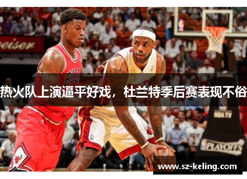 热火队上演逼平好戏，杜兰特季后赛表现不俗